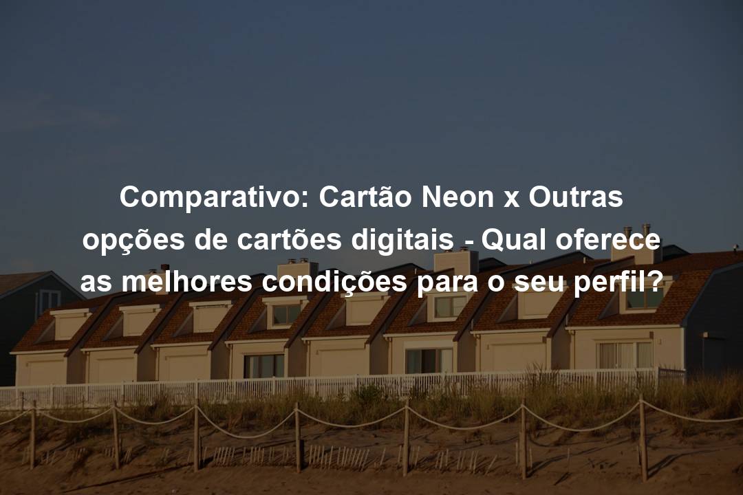 Comparativo: Cartão Neon x Outras opções de cartões digitais – Qual oferece as melhores condições para o seu perfil?